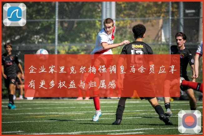 企业家里克尔梅强调皇马会员应享有更多权益与归属感