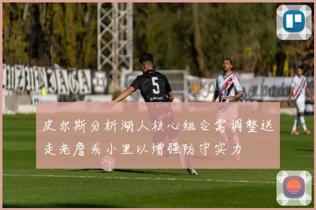 皮尔斯分析湖人核心组合需调整送走老詹或小里以增强防守实力