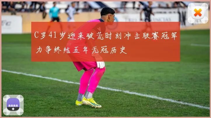 C罗41岁迎来破荒时刻冲击联赛冠军力争终结五年无冠历史