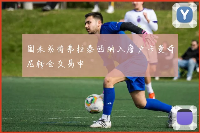 国米或将弗拉泰西纳入詹卢卡曼奇尼转会交易中