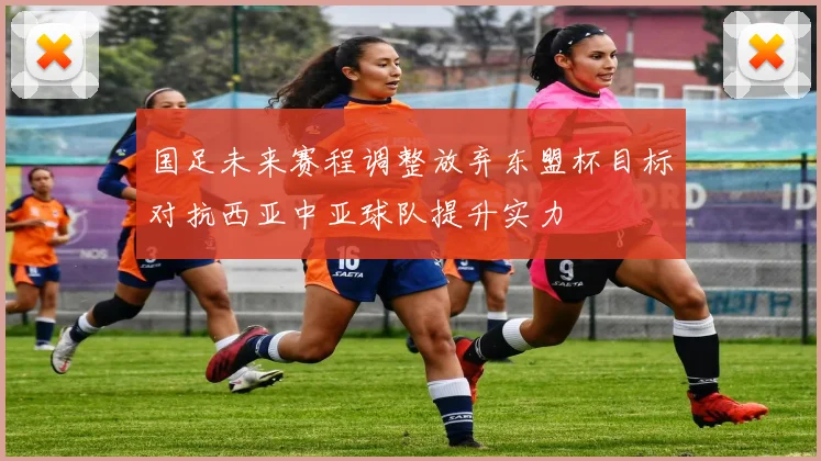 国足未来赛程调整放弃东盟杯目标对抗西亚中亚球队提升实力