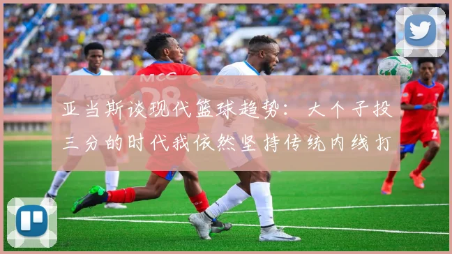 亚当斯谈现代篮球趋势：大个子投三分的时代我依然坚持传统内线打法