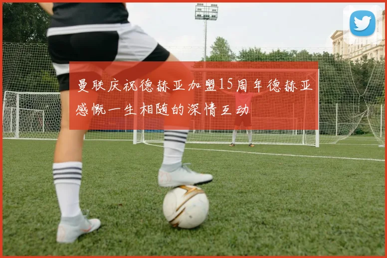 曼联庆祝德赫亚加盟15周年德赫亚感慨一生相随的深情互动