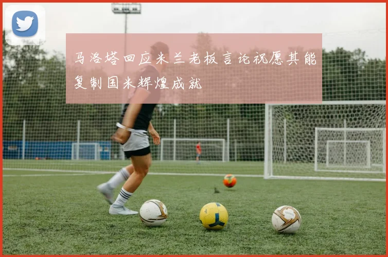马洛塔回应米兰老板言论祝愿其能复制国米辉煌成就