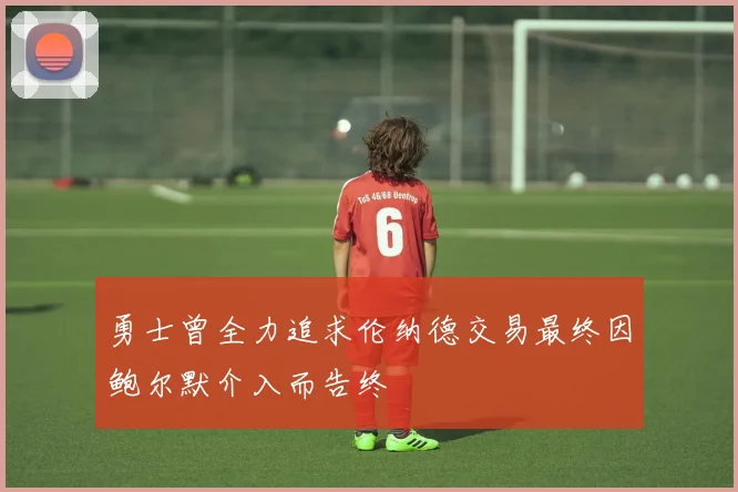 勇士曾全力追求伦纳德交易最终因鲍尔默介入而告终