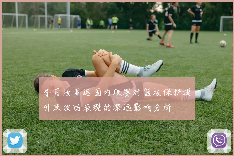 李月汝重返国内联赛对篮板保护提升及攻防表现的深远影响分析