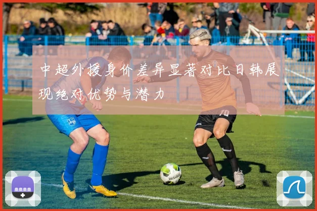 中超外援身价差异显著对比日韩展现绝对优势与潜力