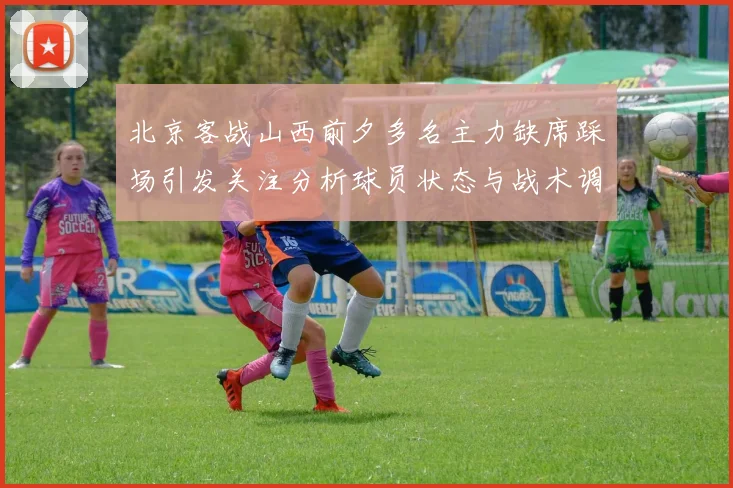 北京客战山西前夕多名主力缺席踩场引发关注分析球员状态与战术调整