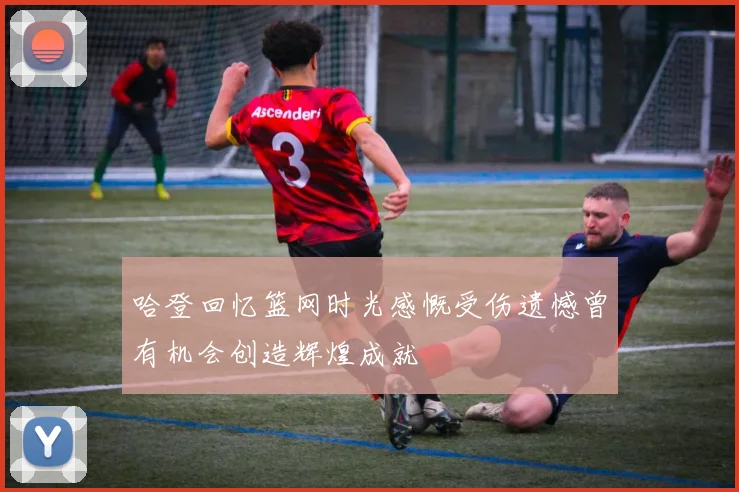 哈登回忆篮网时光感慨受伤遗憾曾有机会创造辉煌成就