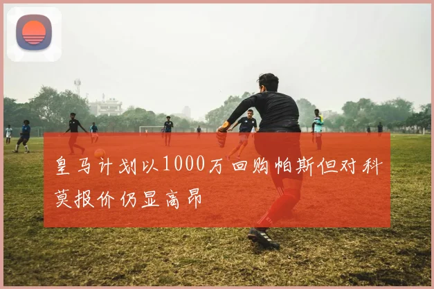 皇马计划以1000万回购帕斯但对科莫报价仍显高昂