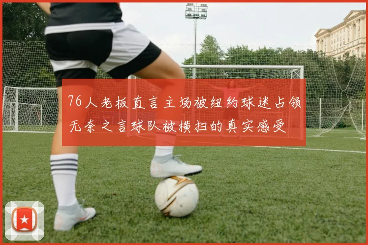 76人老板直言主场被纽约球迷占领无奈之言球队被横扫的真实感受