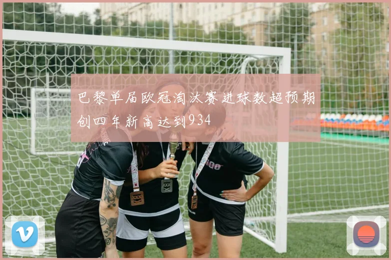 巴黎单届欧冠淘汰赛进球数超预期创四年新高达到934