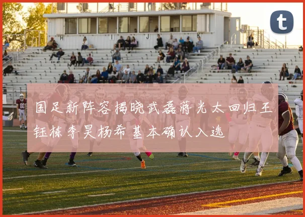 国足新阵容揭晓武磊蒋光太回归王钰栋李昊杨希基本确认入选