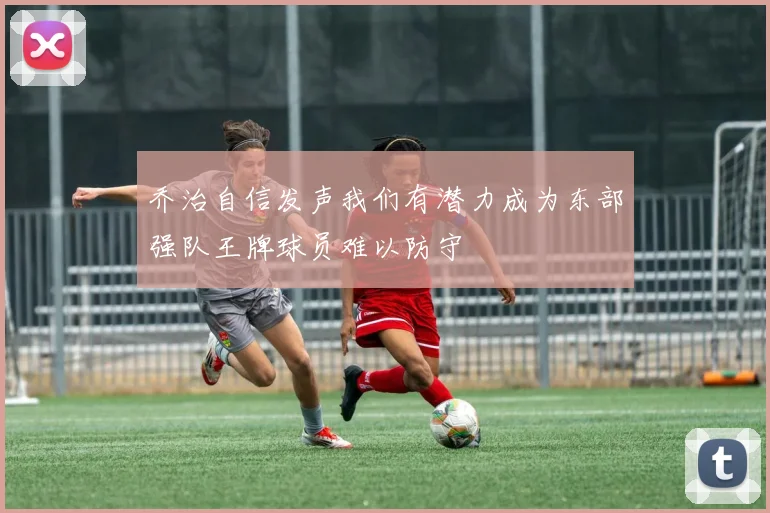 乔治自信发声我们有潜力成为东部强队王牌球员难以防守