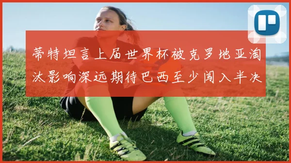 蒂特坦言上届世界杯被克罗地亚淘汰影响深远期待巴西至少闯入半决赛