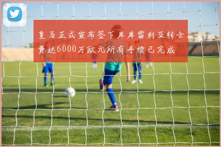 皇马正式宣布签下库库雷利亚转会费达6000万欧元所有手续已完成