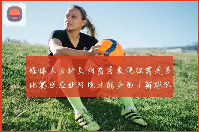媒体人分析贝利首秀表现称需更多比赛适应新环境才能全面了解球队