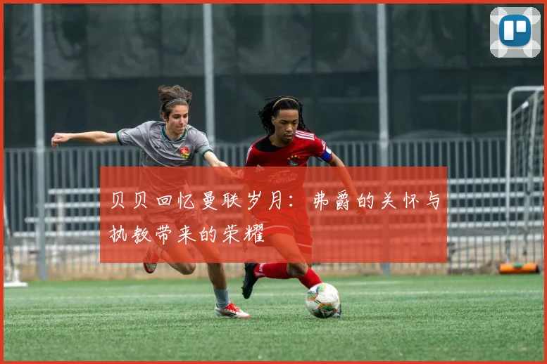 贝贝回忆曼联岁月：弗爵的关怀与执教带来的荣耀