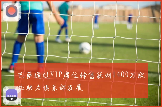 巴萨通过VIP席位转售获利1400万欧元助力俱乐部发展