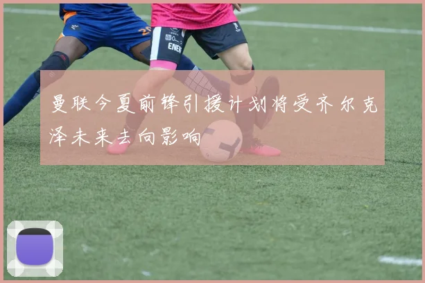 曼联今夏前锋引援计划将受齐尔克泽未来去向影响