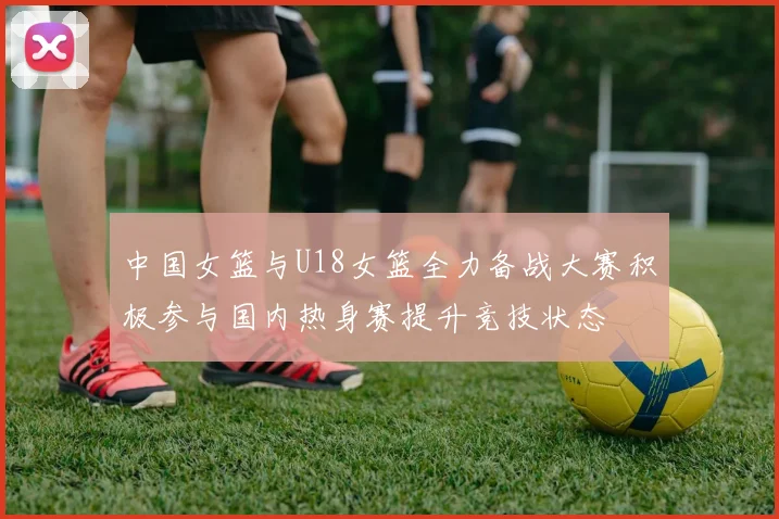 中国女篮与U18女篮全力备战大赛积极参与国内热身赛提升竞技状态