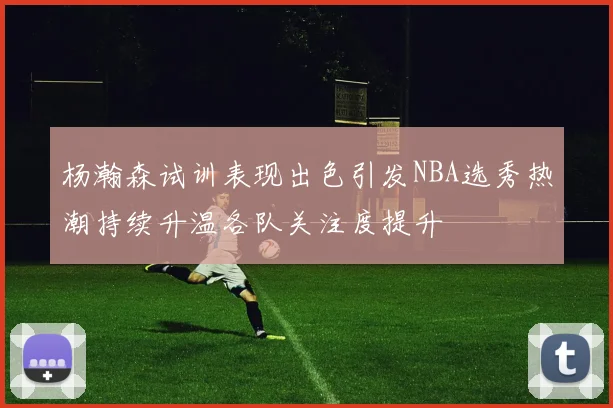 杨瀚森试训表现出色引发NBA选秀热潮持续升温各队关注度提升