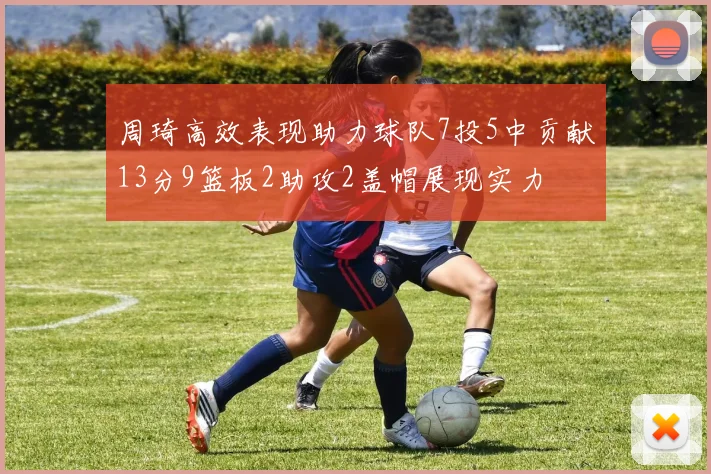 周琦高效表现助力球队7投5中贡献13分9篮板2助攻2盖帽展现实力