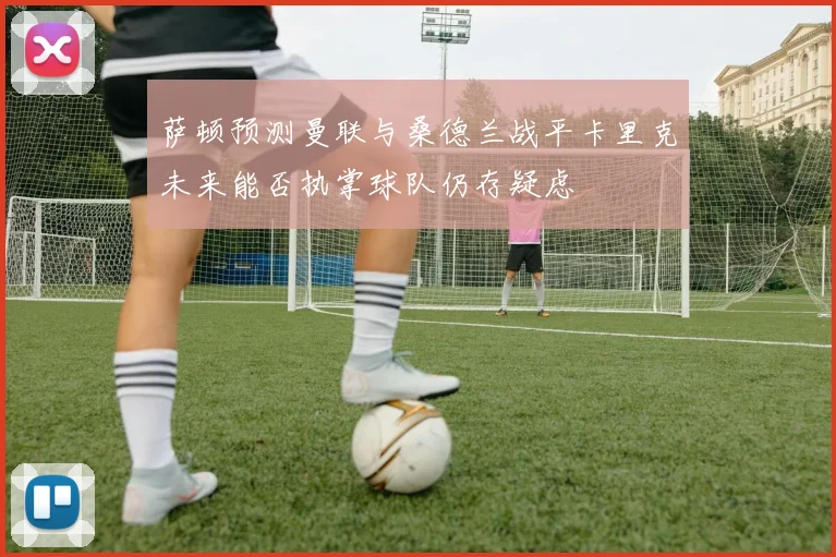 萨顿预测曼联与桑德兰战平卡里克未来能否执掌球队仍存疑虑