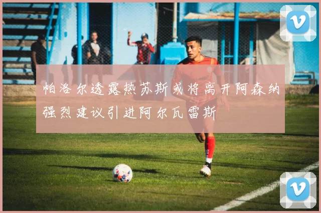 帕洛尔透露热苏斯或将离开阿森纳强烈建议引进阿尔瓦雷斯
