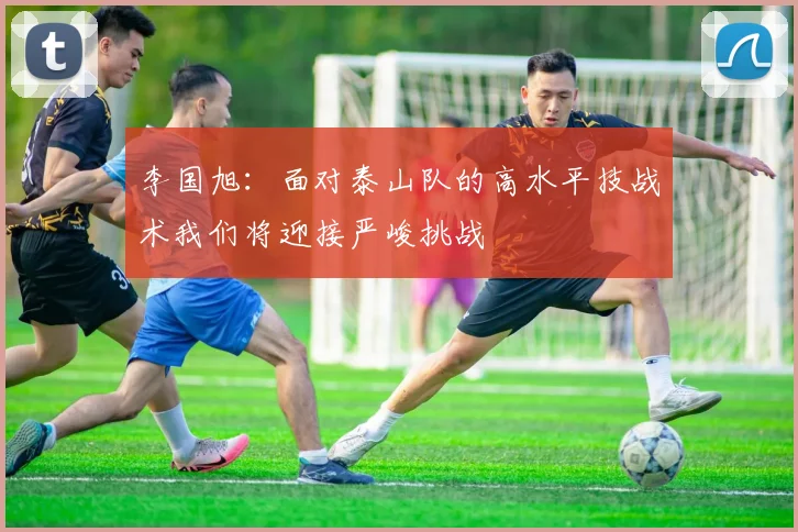 李国旭：面对泰山队的高水平技战术我们将迎接严峻挑战
