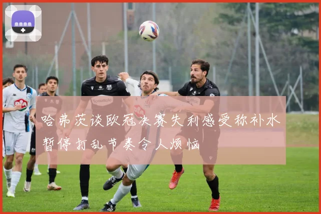 哈弗茨谈欧冠决赛失利感受称补水暂停打乱节奏令人烦恼