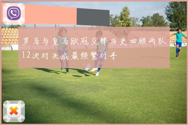 罗马与皇马欧冠交锋历史回顾两队12次对决成最频繁对手